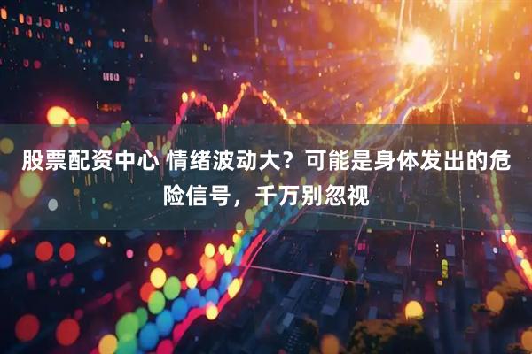 股票配资中心 情绪波动大？可能是身体发出的危险信号，千万别忽视
