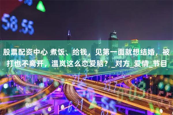 股票配资中心 煮饭、给钱，见第一面就想结婚，被打也不离开，温岚这么恋爱脑？_对方_爱情_节目