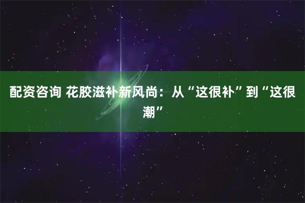 配资咨询 花胶滋补新风尚：从“这很补”到“这很潮”