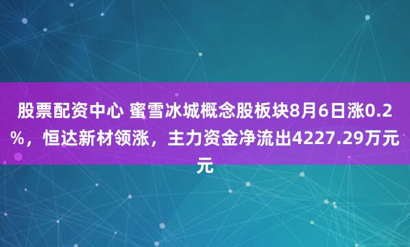 股票配资中心 蜜雪冰城概念股板块8月6日涨0.2%，恒达新材领涨，主力资金净流出4227.29万元