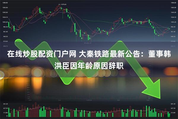 在线炒股配资门户网 大秦铁路最新公告：董事韩洪臣因年龄原因辞职