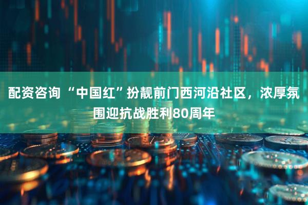 配资咨询 “中国红”扮靓前门西河沿社区，浓厚氛围迎抗战胜利80周年