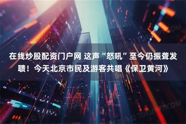 在线炒股配资门户网 这声“怒吼”至今仍振聋发聩！今天北京市民及游客共唱《保卫黄河》