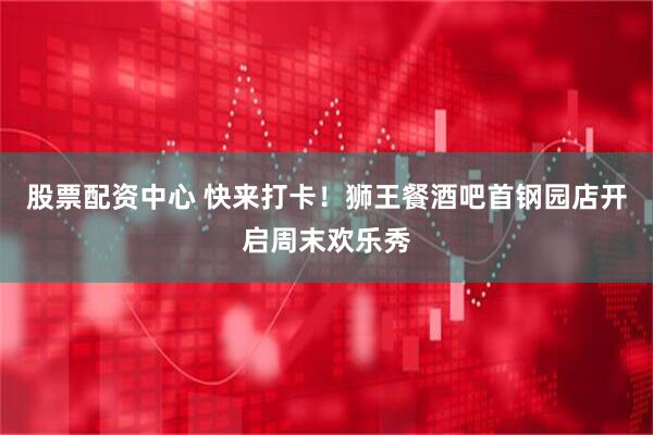 股票配资中心 快来打卡！狮王餐酒吧首钢园店开启周末欢乐秀
