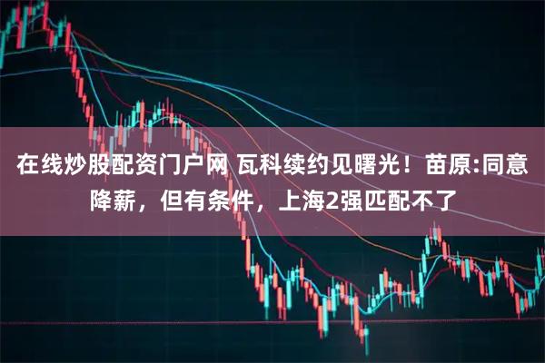 在线炒股配资门户网 瓦科续约见曙光！苗原:同意降薪，但有条件，上海2强匹配不了