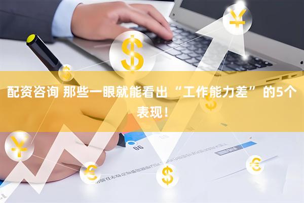 配资咨询 那些一眼就能看出 “工作能力差” 的5个表现！