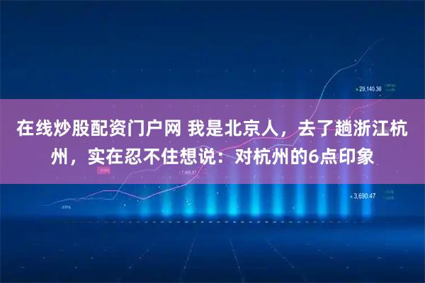 在线炒股配资门户网 我是北京人，去了趟浙江杭州，实在忍不住想说：对杭州的6点印象