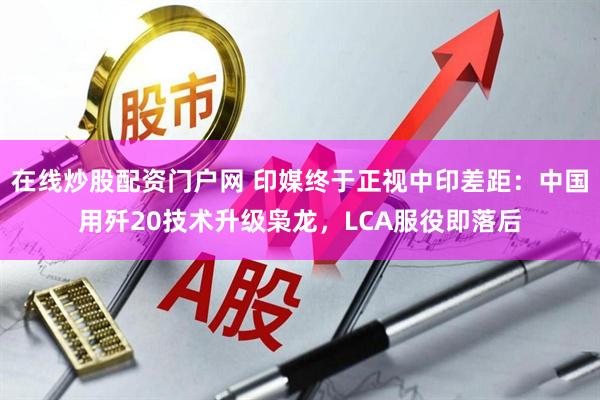 在线炒股配资门户网 印媒终于正视中印差距：中国用歼20技术升级枭龙，LCA服役即落后