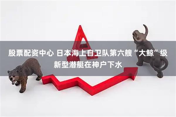 股票配资中心 日本海上自卫队第六艘“大鲸”级新型潜艇在神户下水