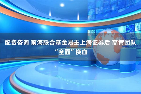 配资咨询 前海联合基金易主上海证券后 高管团队“全面”换血
