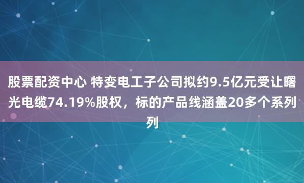 股票配资中心 特变电工子公司拟约9.5亿元受让曙光电缆74.19%股权，标的产品线涵盖20多个系列