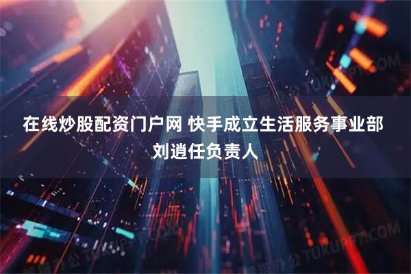 在线炒股配资门户网 快手成立生活服务事业部  刘逍任负责人