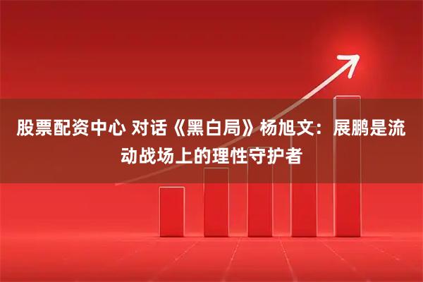 股票配资中心 对话《黑白局》杨旭文：展鹏是流动战场上的理性守护者
